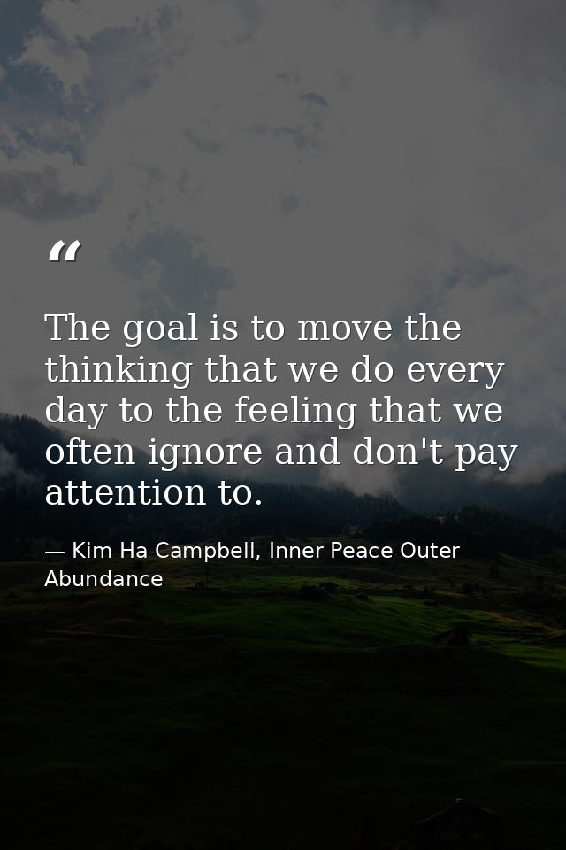 The goal is to move the thinking that we do every day to the feeling that we often ignore and don't pay attention to. — Kim Ha Campbell, Inner Peace Outer Abundance