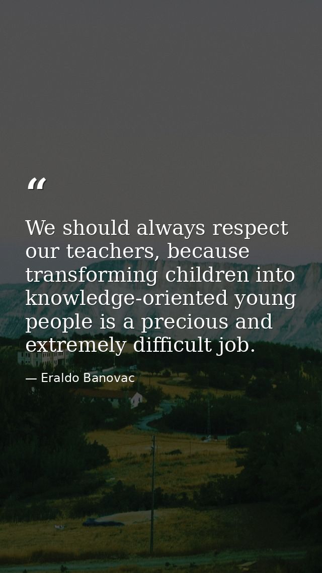 We should always respect our teachers, because transforming children into knowledge-oriented young people is a precious  — Eraldo Banovac