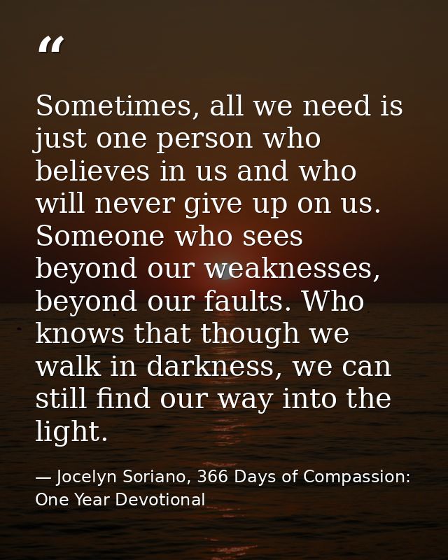 Sometimes, all we need is just one person who believes in us and who will never give up on us. Someone who sees beyond o — Jocelyn Soriano, 366 Days of Compassion: One Year Devotional