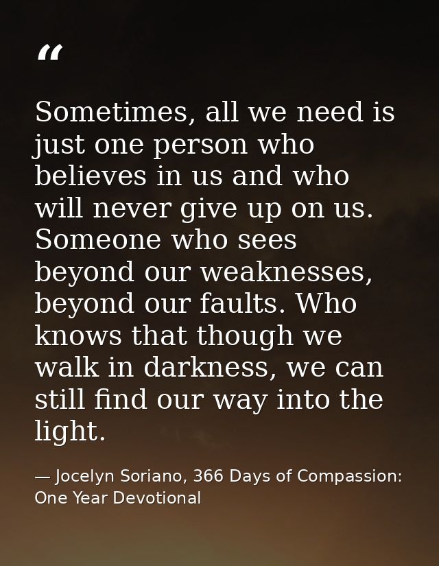 Sometimes, all we need is just one person who believes in us and who will never give up on us. Someone who sees beyond o — Jocelyn Soriano, 366 Days of Compassion: One Year Devotional