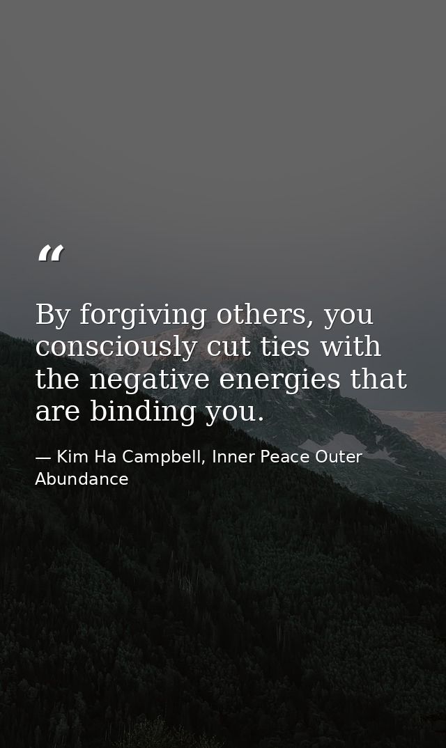 By forgiving others, you consciously cut ties with the negative energies that are binding you. — Kim Ha Campbell, Inner Peace Outer Abundance