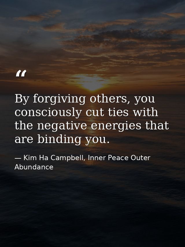 By forgiving others, you consciously cut ties with the negative energies that are binding you. — Kim Ha Campbell, Inner Peace Outer Abundance