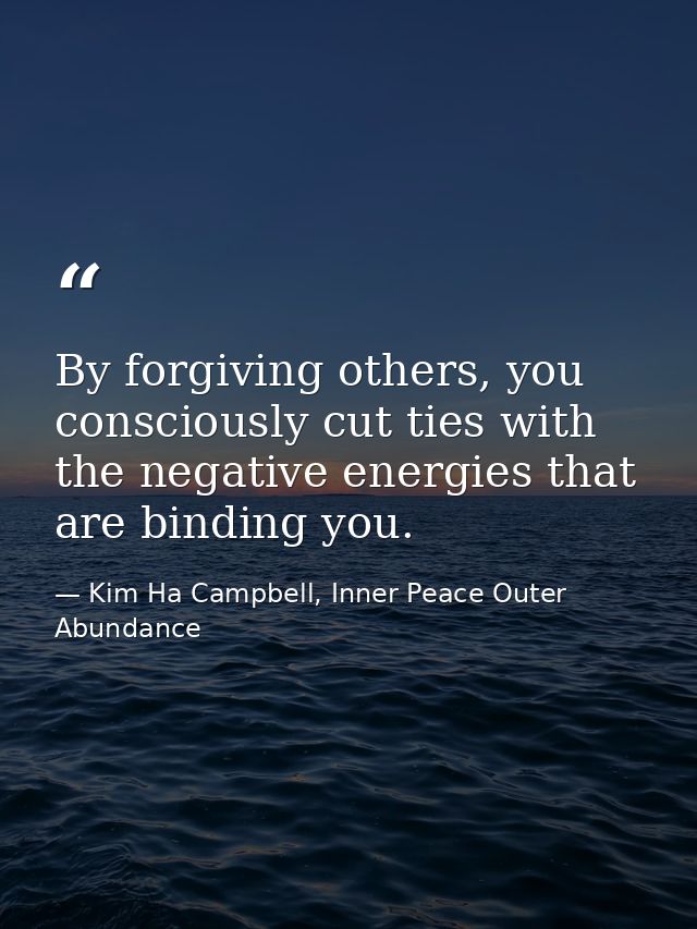 By forgiving others, you consciously cut ties with the negative energies that are binding you. — Kim Ha Campbell, Inner Peace Outer Abundance