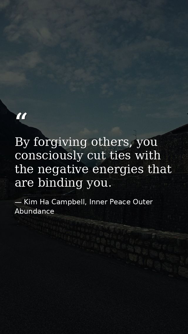 By forgiving others, you consciously cut ties with the negative energies that are binding you. — Kim Ha Campbell, Inner Peace Outer Abundance