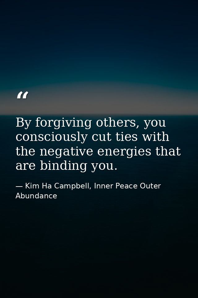 By forgiving others, you consciously cut ties with the negative energies that are binding you. — Kim Ha Campbell, Inner Peace Outer Abundance