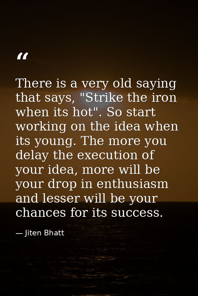 There is a very old saying that says, "Strike the iron when its hot". So start working on the idea when its young. The m — Jiten Bhatt