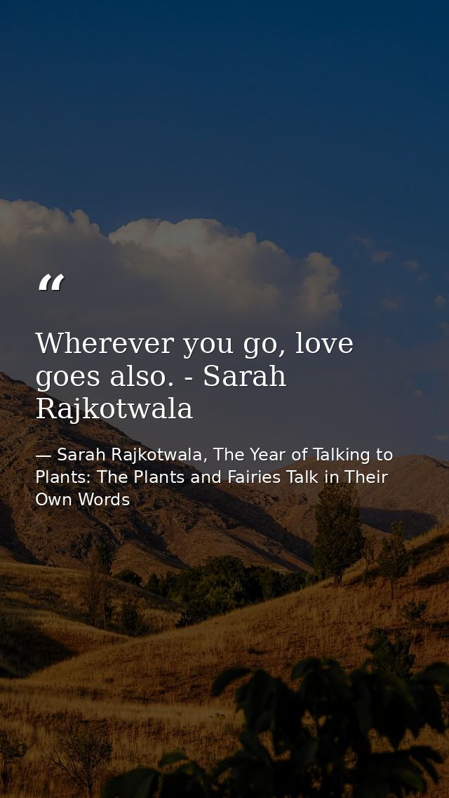 Wherever you go, love goes also. - Sarah Rajkotwala — Sarah Rajkotwala, The Year of Talking to Plants: The Plants and Fairies Talk in Their Own Words