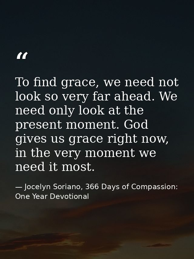 To find grace, we need not look so very far ahead. We need only look at the present moment. God gives us grace right now — Jocelyn Soriano, 366 Days of Compassion: One Year Devotional