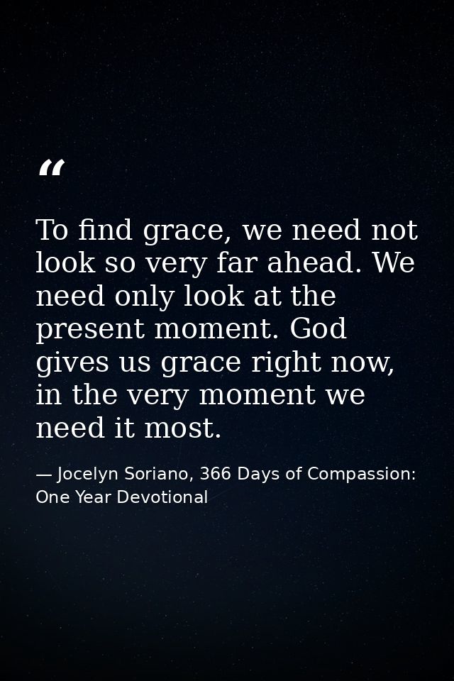 To find grace, we need not look so very far ahead. We need only look at the present moment. God gives us grace right now — Jocelyn Soriano, 366 Days of Compassion: One Year Devotional