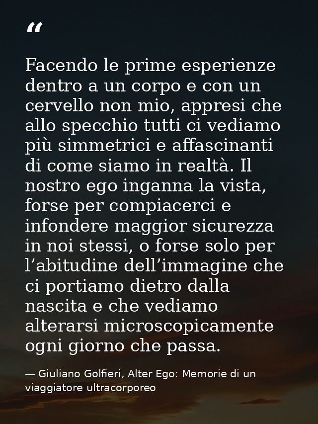 Facendo le prime esperienze dentro a un corpo e con un cervello non mio, appresi che allo specchio tutti ci vediamo più  — Giuliano Golfieri, Alter Ego: Memorie di un viaggiatore ultracorporeo