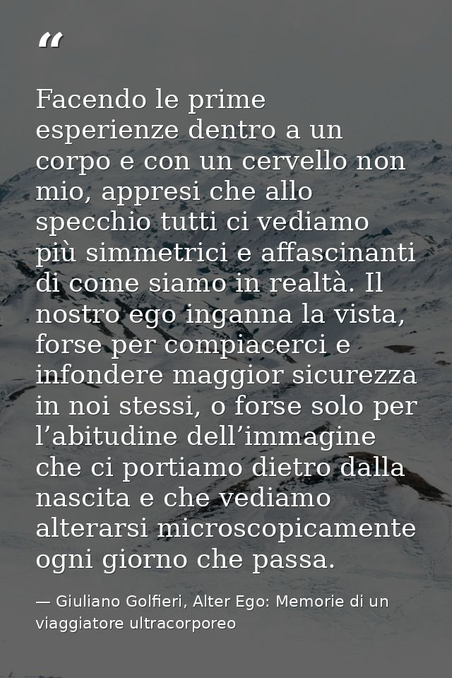 Facendo le prime esperienze dentro a un corpo e con un cervello non mio, appresi che allo specchio tutti ci vediamo più  — Giuliano Golfieri, Alter Ego: Memorie di un viaggiatore ultracorporeo