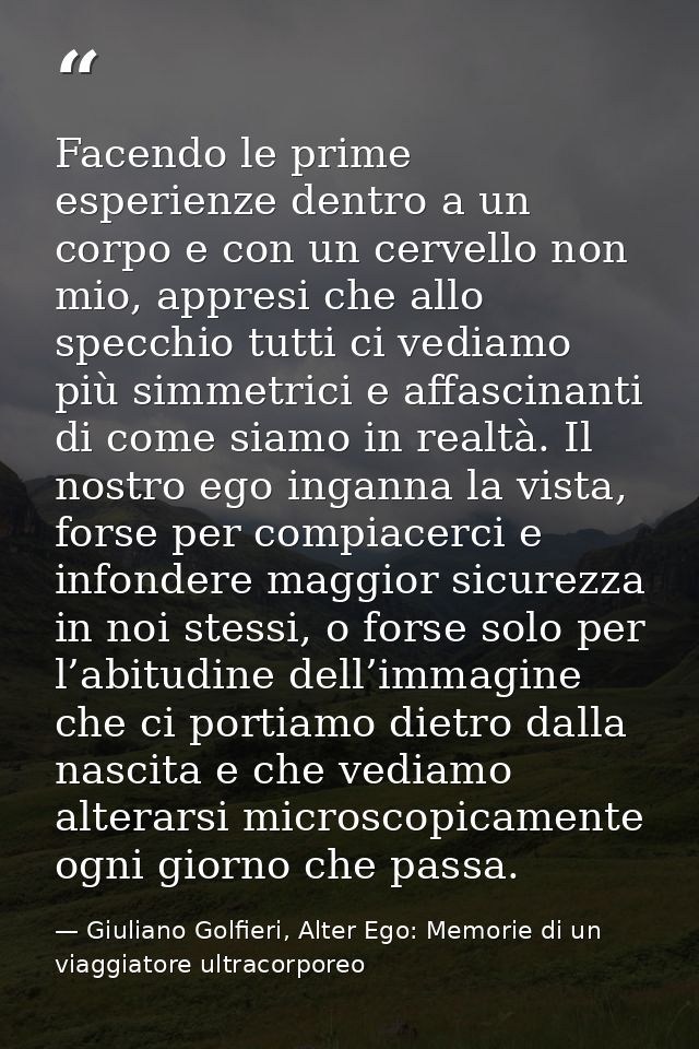 Facendo le prime esperienze dentro a un corpo e con un cervello non mio, appresi che allo specchio tutti ci vediamo più  — Giuliano Golfieri, Alter Ego: Memorie di un viaggiatore ultracorporeo