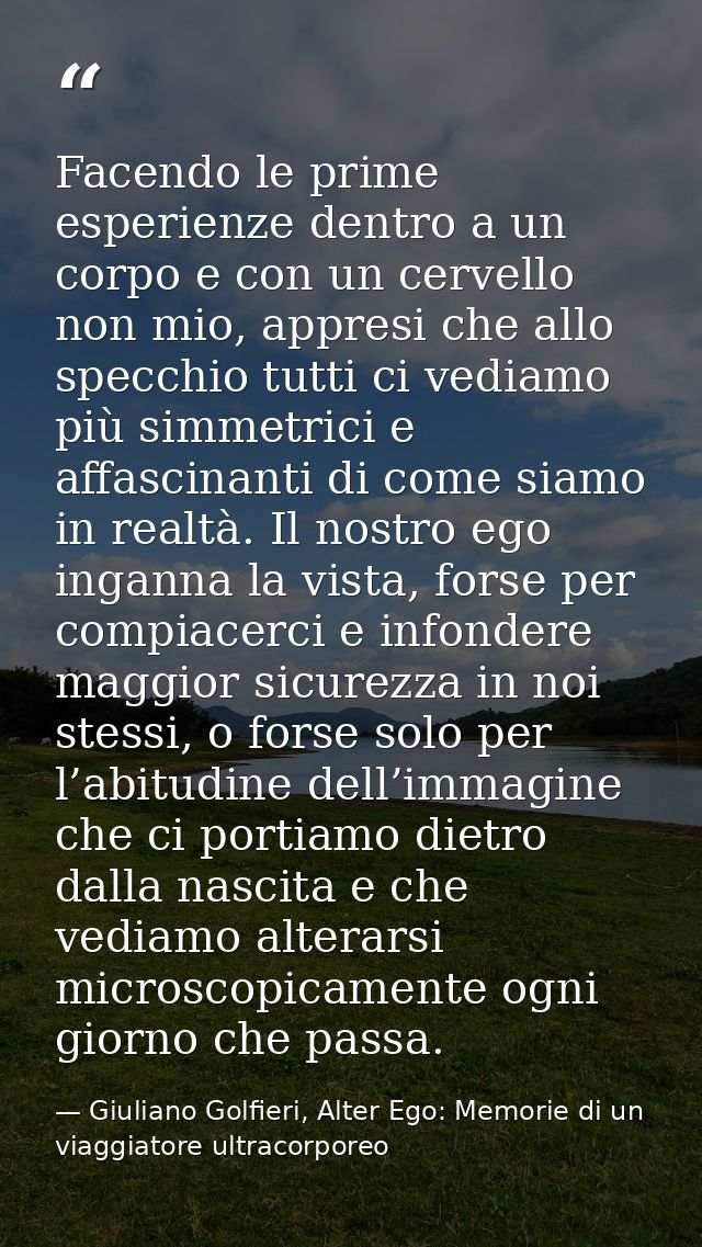 Facendo le prime esperienze dentro a un corpo e con un cervello non mio, appresi che allo specchio tutti ci vediamo più  — Giuliano Golfieri, Alter Ego: Memorie di un viaggiatore ultracorporeo