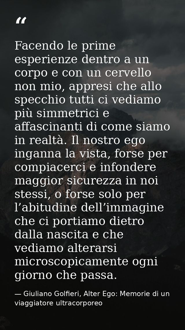 Facendo le prime esperienze dentro a un corpo e con un cervello non mio, appresi che allo specchio tutti ci vediamo più  — Giuliano Golfieri, Alter Ego: Memorie di un viaggiatore ultracorporeo