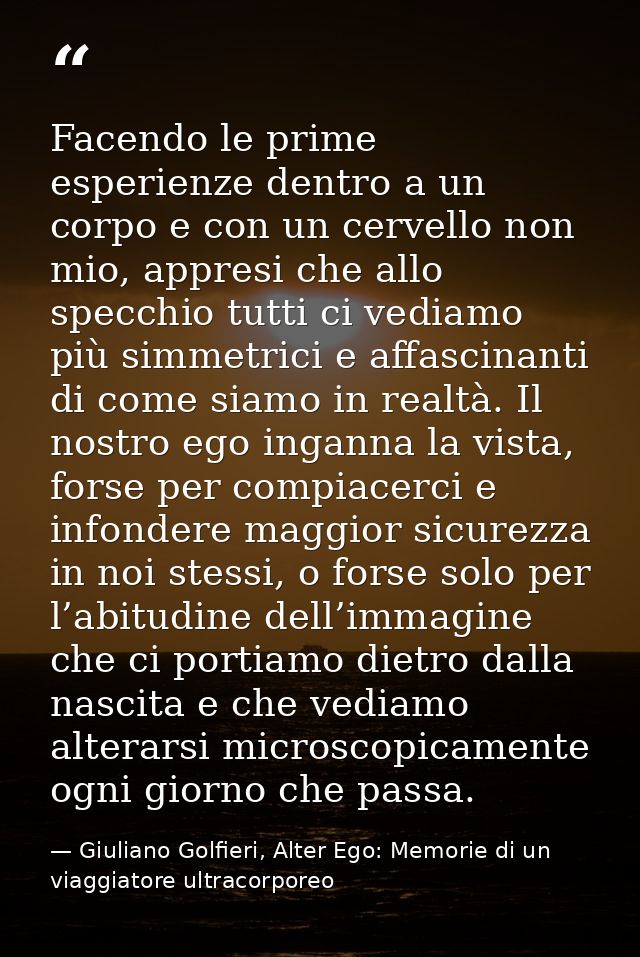 Facendo le prime esperienze dentro a un corpo e con un cervello non mio, appresi che allo specchio tutti ci vediamo più  — Giuliano Golfieri, Alter Ego: Memorie di un viaggiatore ultracorporeo