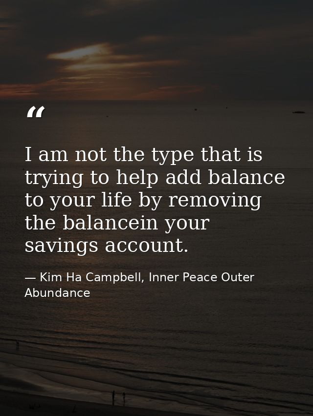 I am not the type that is trying to help add balance to your life by removing the balancein your savings account. — Kim Ha Campbell, Inner Peace Outer Abundance