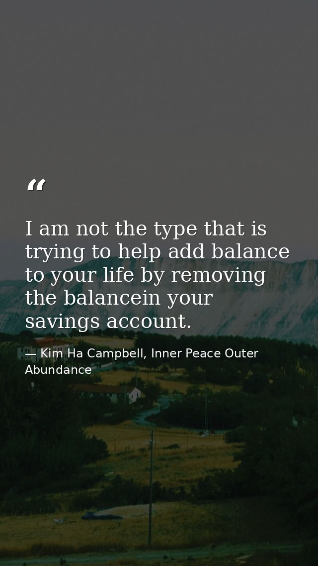 I am not the type that is trying to help add balance to your life by removing the balancein your savings account. — Kim Ha Campbell, Inner Peace Outer Abundance