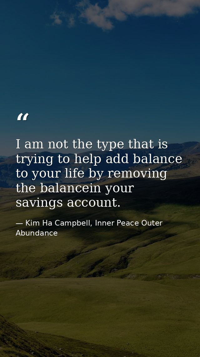 I am not the type that is trying to help add balance to your life by removing the balancein your savings account. — Kim Ha Campbell, Inner Peace Outer Abundance