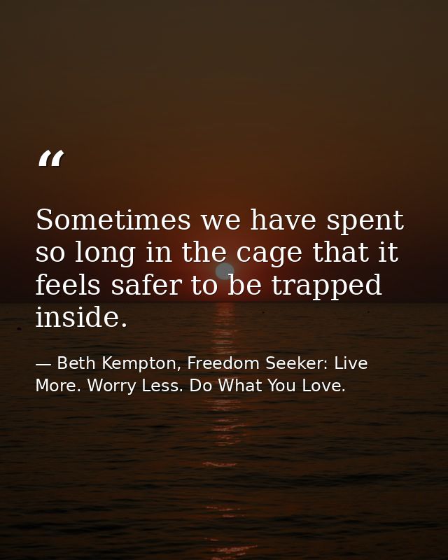 Sometimes we have spent so long in the cage that it feels safer to be trapped inside. — Beth Kempton, Freedom Seeker: Live More. Worry Less. Do What You Love.
