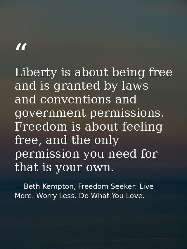 Liberty is about being free and is granted by laws and conventions and government permissions. Freedom is about feeling  — Beth Kempton, Freedom Seeker: Live More. Worry Less. Do What You Love.