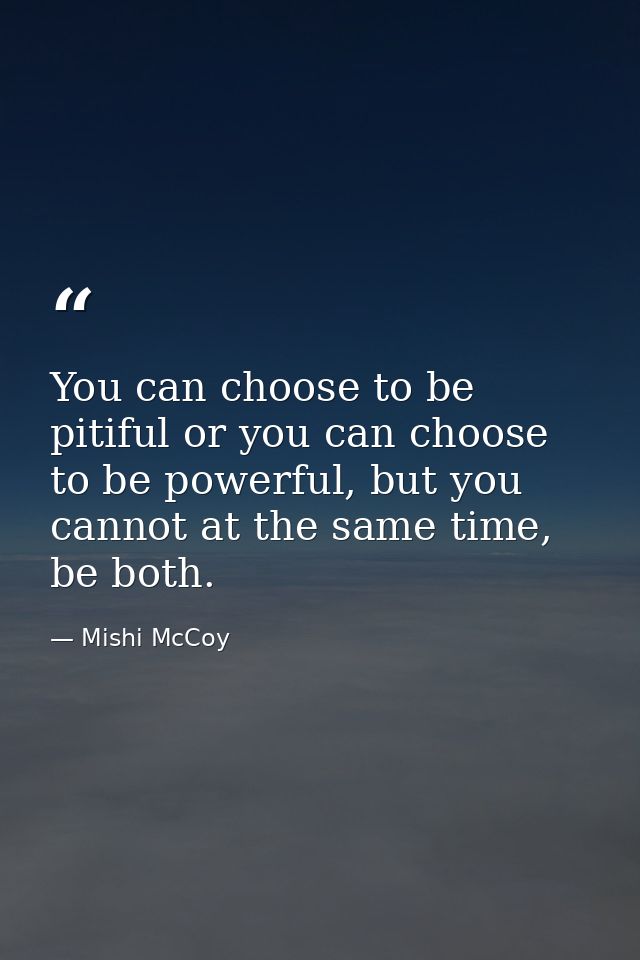 You can choose to be pitiful or you can choose to be powerful, but you cannot at the same time, be both. — Mishi McCoy