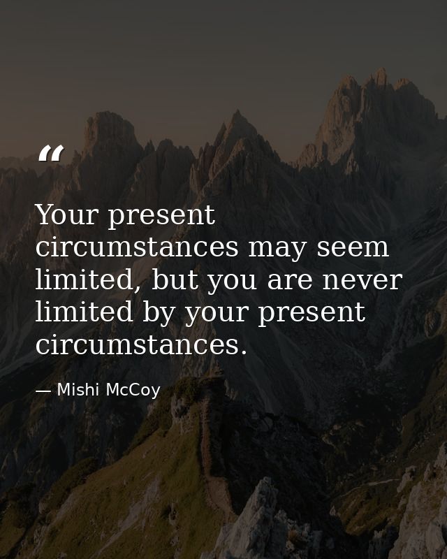 Your present circumstances may seem limited, but you are never limited by your present circumstances. — Mishi McCoy