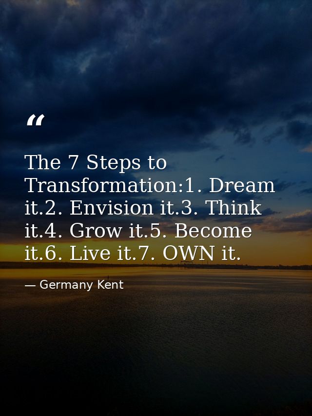 The 7 Steps to Transformation:1. Dream it.2. Envision it.3. Think it.4. Grow it.5. Become it.6. Live it.7. OWN it. — Germany Kent
