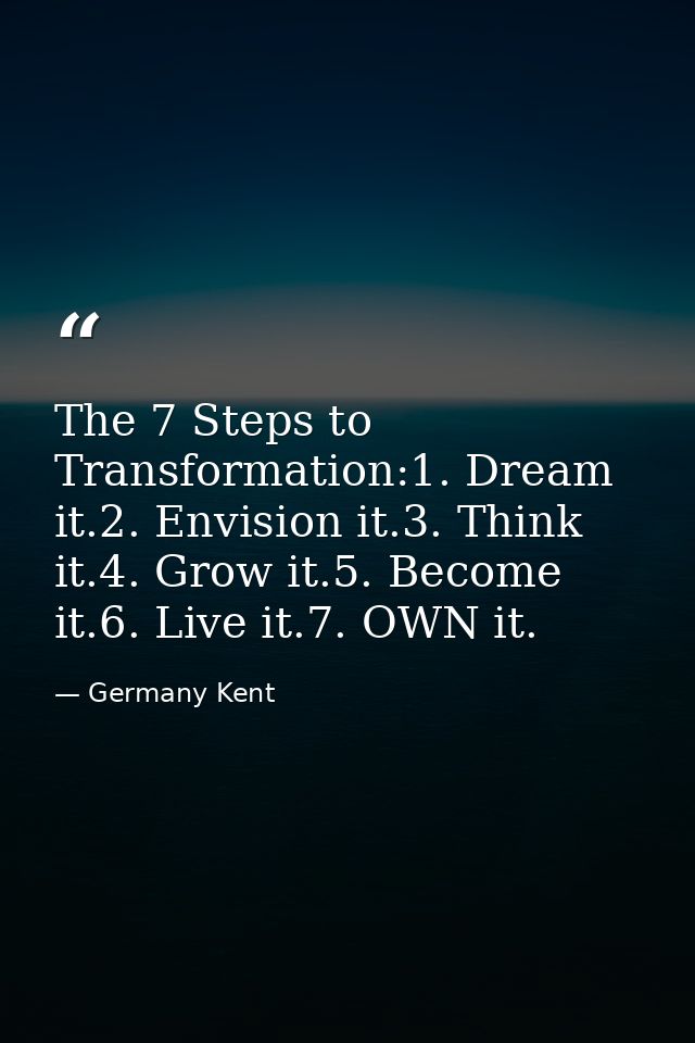 The 7 Steps to Transformation:1. Dream it.2. Envision it.3. Think it.4. Grow it.5. Become it.6. Live it.7. OWN it. — Germany Kent