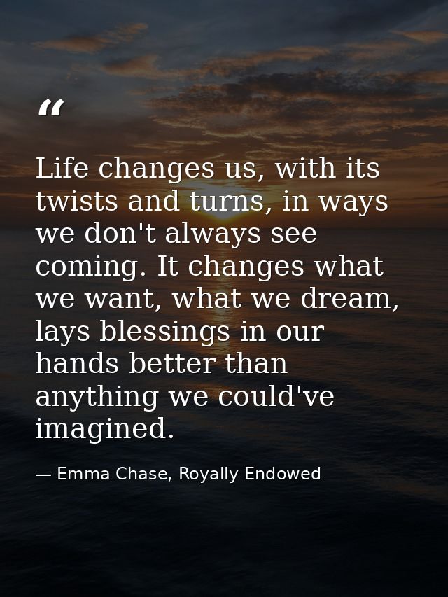 Life changes us, with its twists and turns, in ways we don't always see coming. It changes what we want, what we dream,  — Emma Chase, Royally Endowed