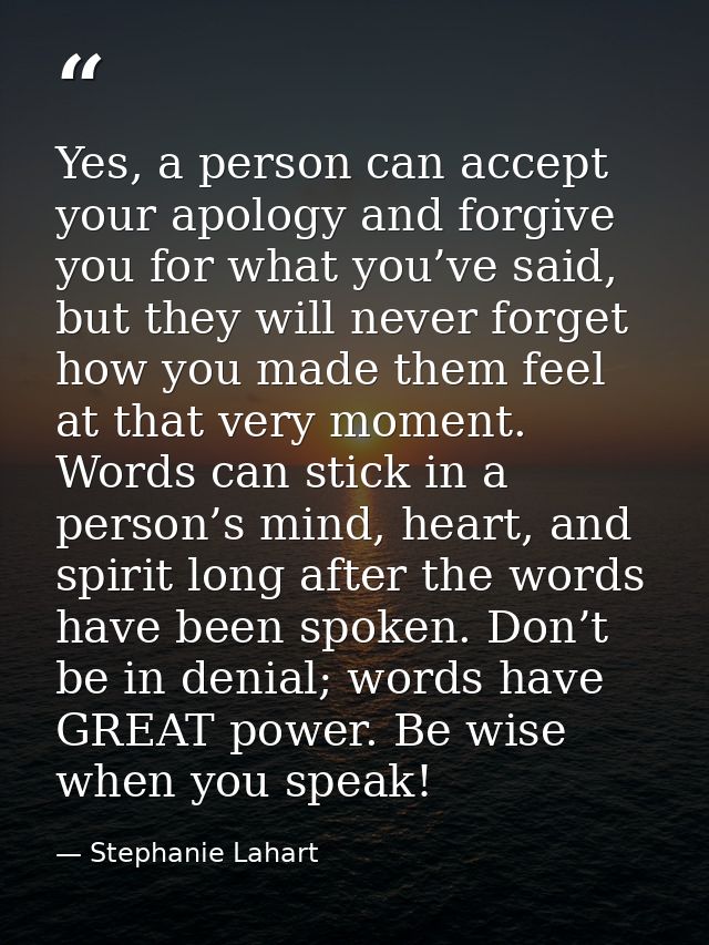 Yes, a person can accept your apology and forgive you for what you’ve said, but they will never forget how you made them — Stephanie Lahart