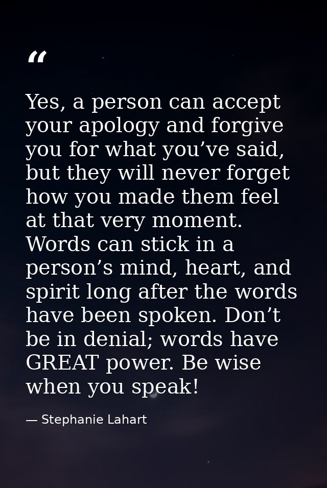 Yes, a person can accept your apology and forgive you for what you’ve said, but they will never forget how you made them — Stephanie Lahart