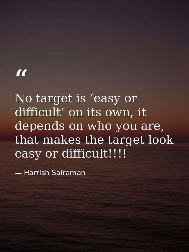No target is ‘easy or difficult’ on its own, it depends on who you are, that makes the target look easy or difficult!!!! — Harrish Sairaman