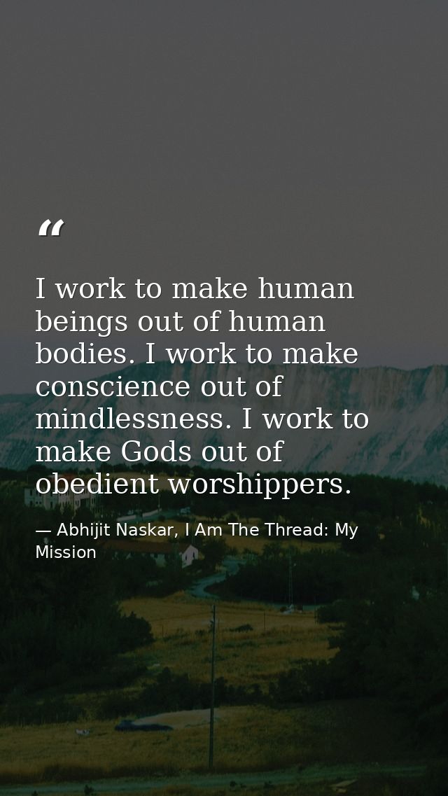 I work to make human beings out of human bodies. I work to make conscience out of mindlessness. I work to make Gods out  — Abhijit Naskar, I Am The Thread: My Mission