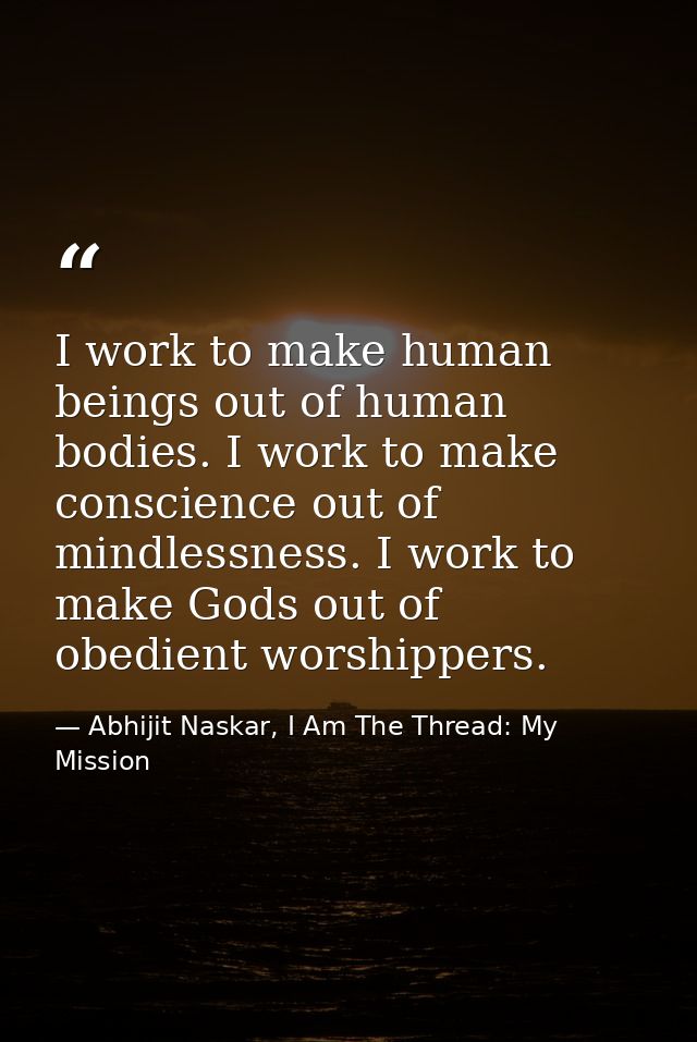 I work to make human beings out of human bodies. I work to make conscience out of mindlessness. I work to make Gods out  — Abhijit Naskar, I Am The Thread: My Mission