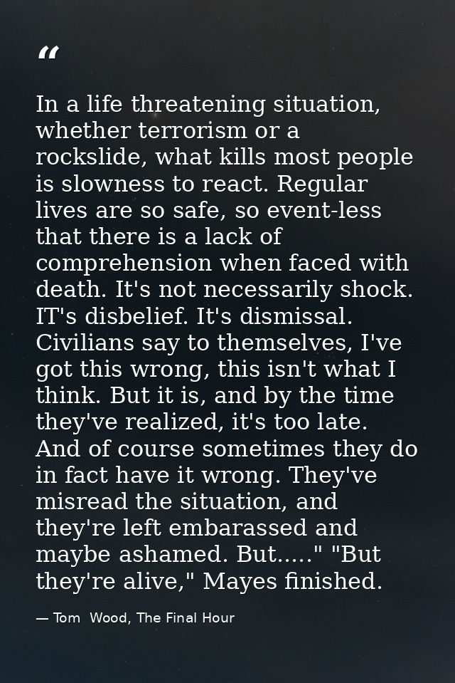 In a life threatening situation, whether terrorism or a rockslide, what kills most people is slowness to react. Regular  — Tom  Wood, The Final Hour