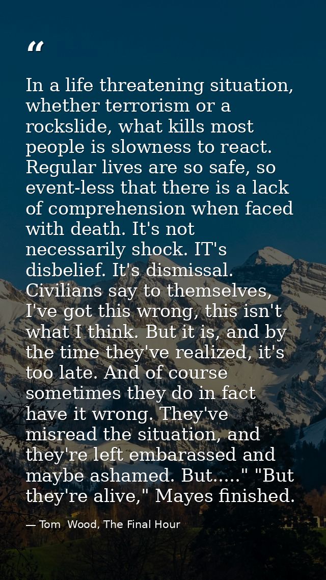 In a life threatening situation, whether terrorism or a rockslide, what kills most people is slowness to react. Regular  — Tom  Wood, The Final Hour