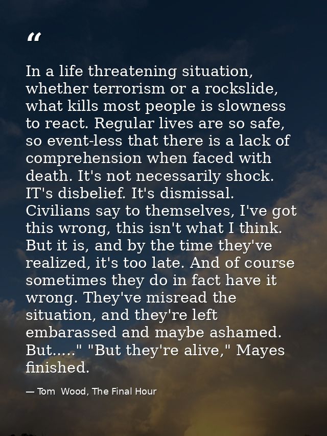 In a life threatening situation, whether terrorism or a rockslide, what kills most people is slowness to react. Regular  — Tom  Wood, The Final Hour