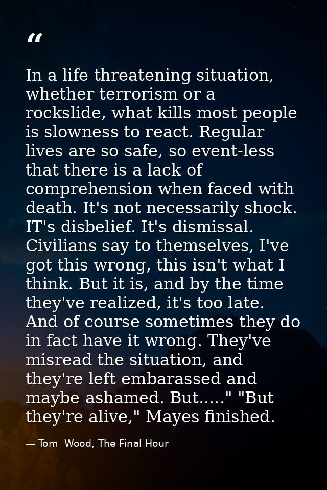 In a life threatening situation, whether terrorism or a rockslide, what kills most people is slowness to react. Regular  — Tom  Wood, The Final Hour