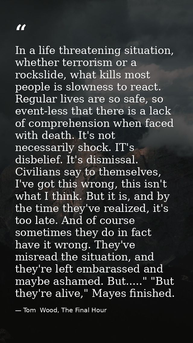 In a life threatening situation, whether terrorism or a rockslide, what kills most people is slowness to react. Regular  — Tom  Wood, The Final Hour