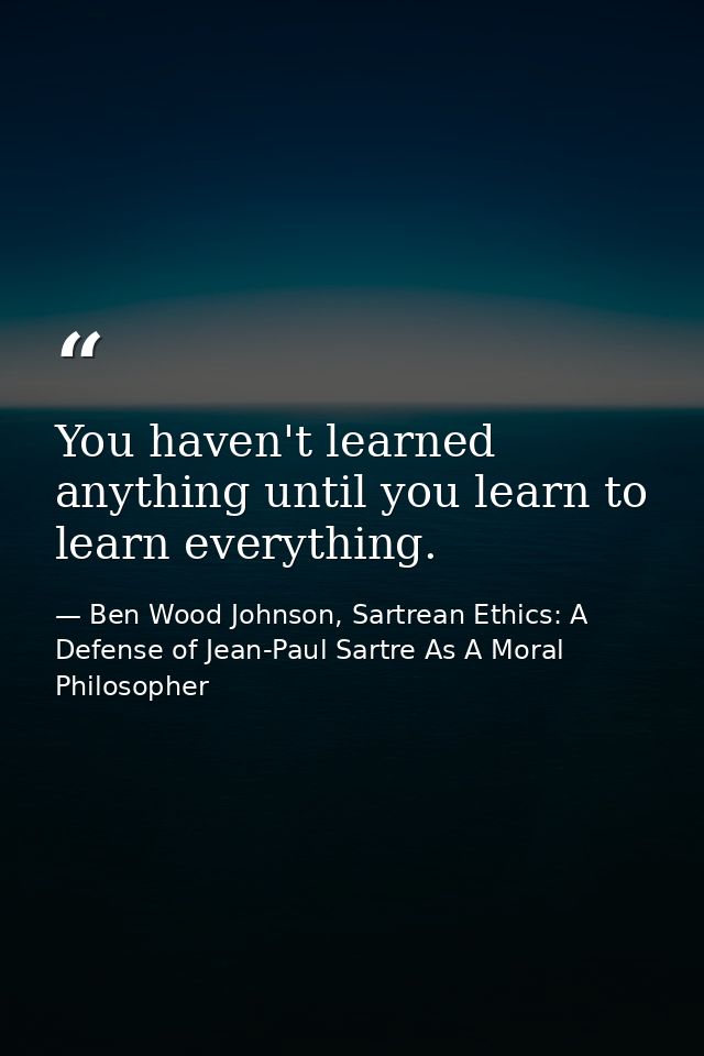 You haven't learned anything until you learn to learn everything. — Ben Wood Johnson, Sartrean Ethics: A Defense of Jean-Paul Sartre As A Moral Philosopher