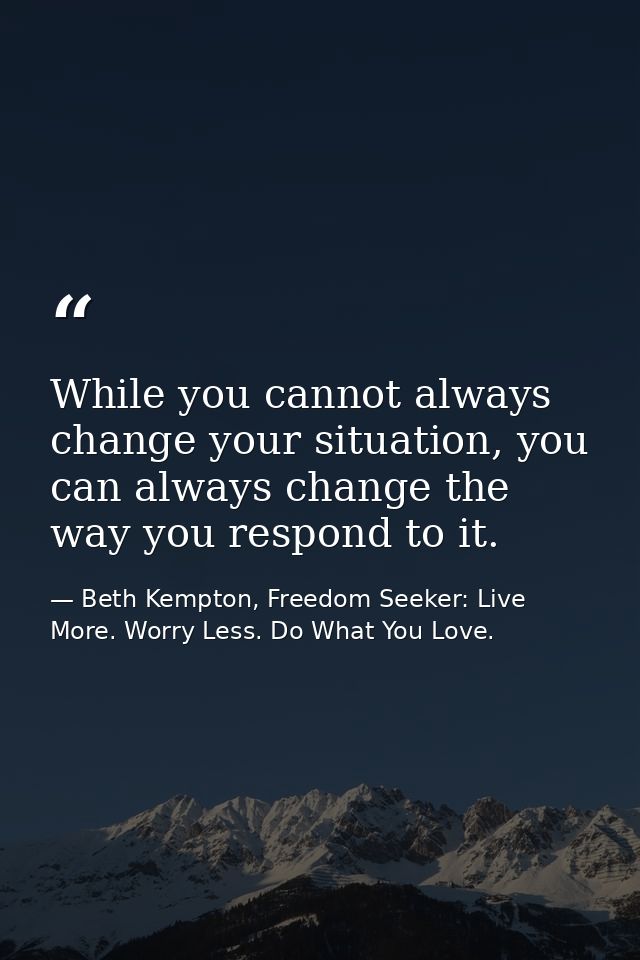 While you cannot always change your situation, you can always change the way you respond to it. — Beth Kempton, Freedom Seeker: Live More. Worry Less. Do What You Love.