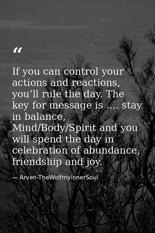 If you can control your actions and reactions, you’ll rule the day. The key for message is …. stay in balance, Mind/Body — Arven-TheWolfmyinnerSoul