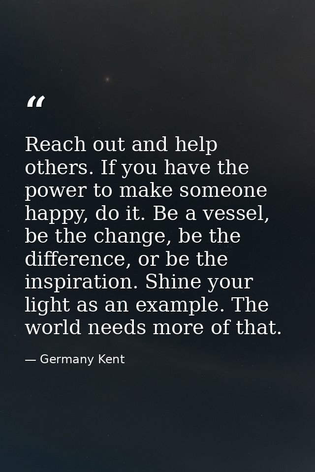 Reach out and help others. If you have the power to make someone happy, do it. Be a vessel, be the change, be the differ — Germany Kent