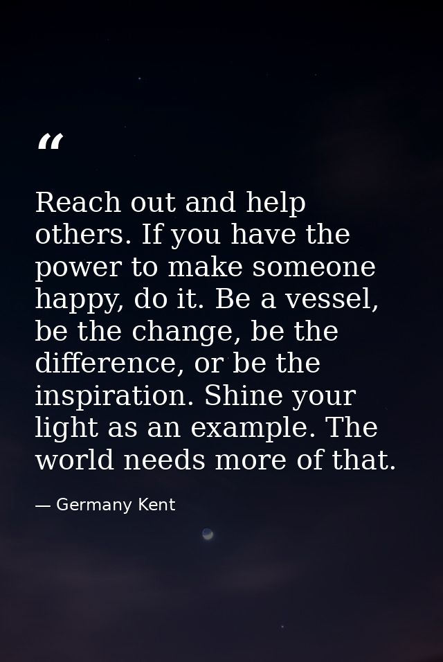 Reach out and help others. If you have the power to make someone happy, do it. Be a vessel, be the change, be the differ — Germany Kent