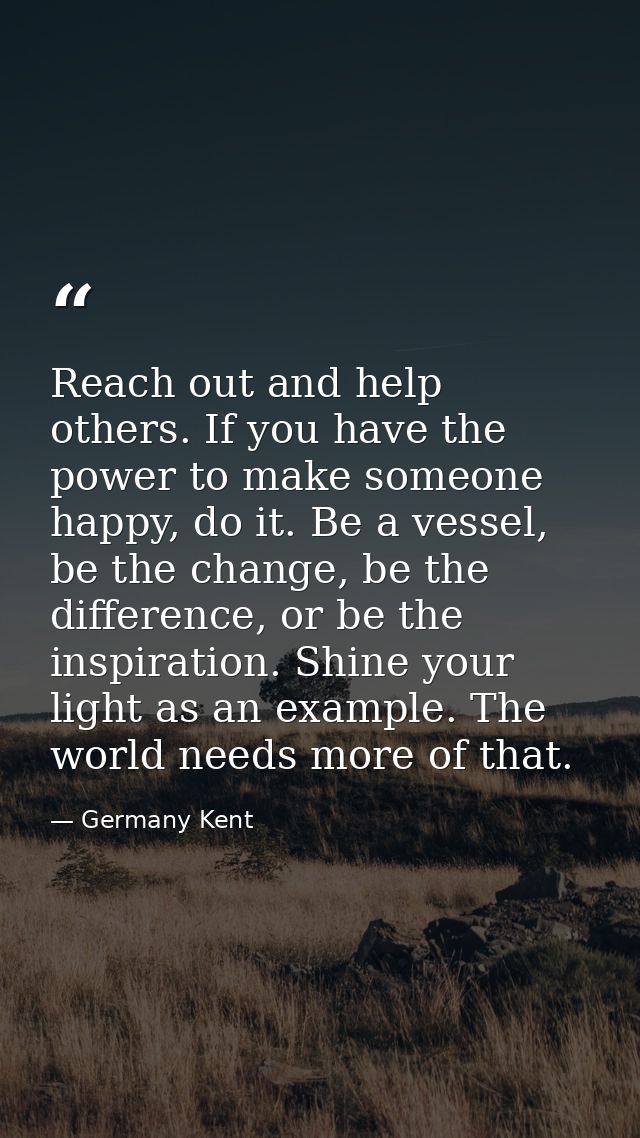 Reach out and help others. If you have the power to make someone happy, do it. Be a vessel, be the change, be the differ — Germany Kent