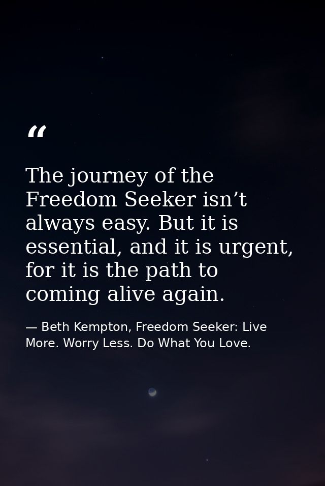 The journey of the Freedom Seeker isn’t always easy. But it is essential, and it is urgent, for it is the path to coming — Beth Kempton, Freedom Seeker: Live More. Worry Less. Do What You Love.