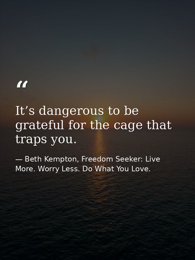 It’s dangerous to be grateful for the cage that traps you. — Beth Kempton, Freedom Seeker: Live More. Worry Less. Do What You Love.