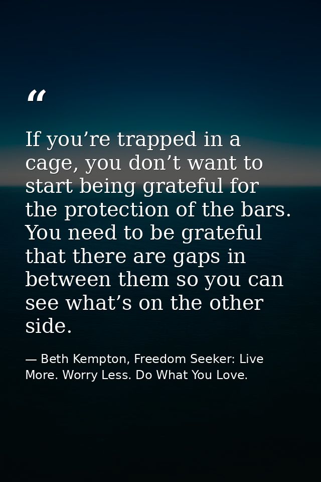 If you’re trapped in a cage, you don’t want to start being grateful for the protection of the bars. You need to be grate — Beth Kempton, Freedom Seeker: Live More. Worry Less. Do What You Love.