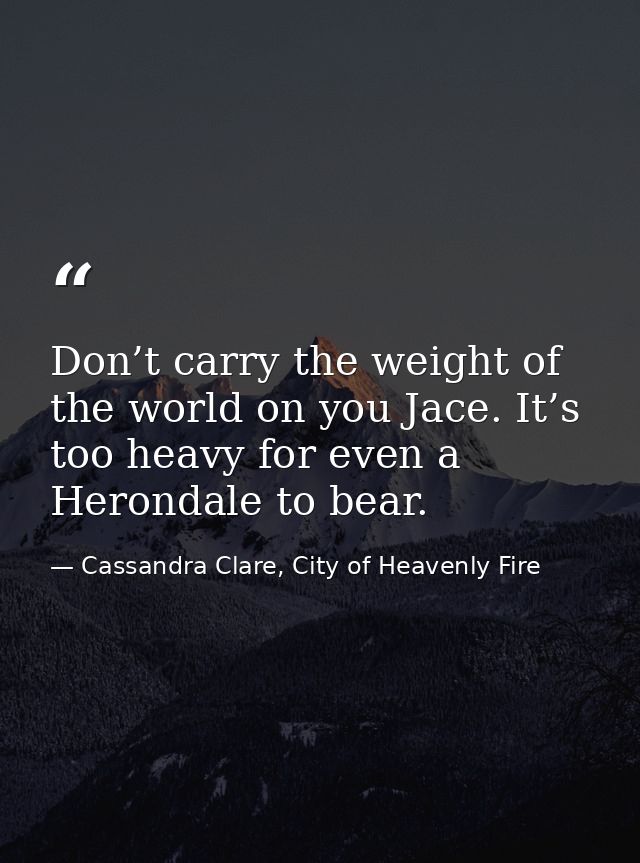 Don’t carry the weight of the world on you Jace. It’s too heavy for even a Herondale to bear. — Cassandra Clare, City of Heavenly Fire