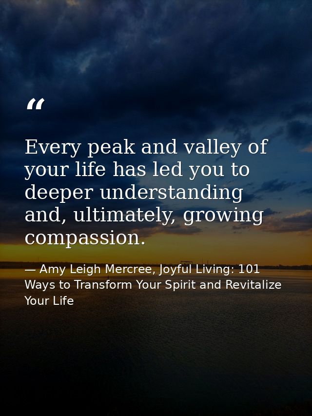 Every peak and valley of your life has led you to deeper understanding and, ultimately, growing compassion. — Amy Leigh Mercree, Joyful Living: 101 Ways to Transform Your Spirit and Revitalize Your Life